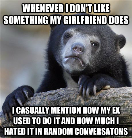 whenever I don't like something my girlfriend does I casually mention how my ex used to do it and how much I hated it in random conversatons  Confession Bear