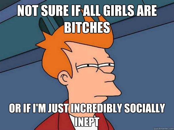 Not sure if all girls are bitches or if i'm just incredibly socially inept  Futurama Fry