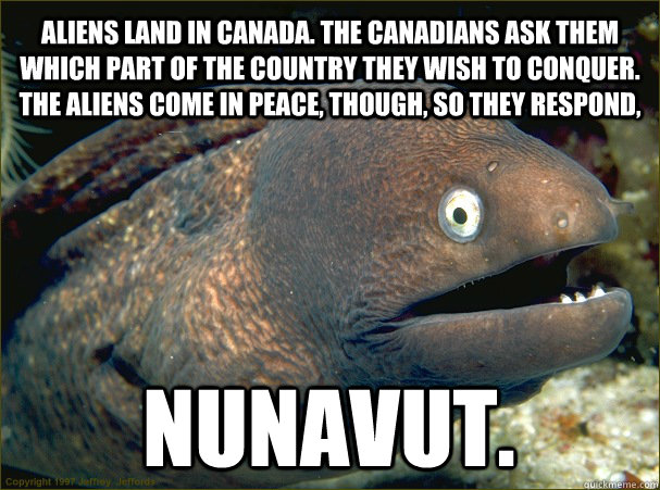 Aliens land in Canada. The Canadians ask them which part of the country they wish to conquer. The aliens come in peace, though, so they respond, Nunavut.  Bad Joke Eel