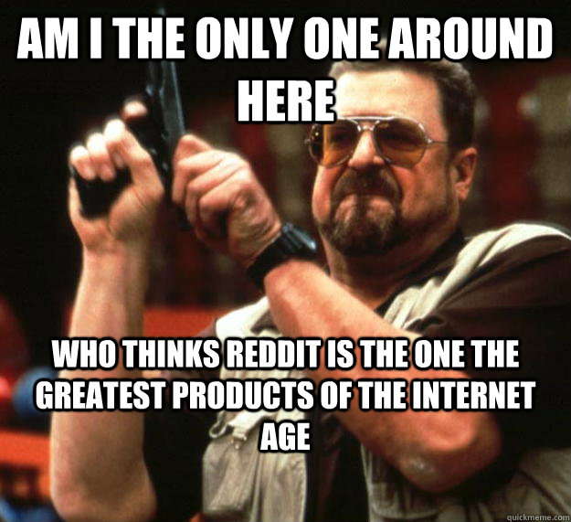 am I the only one around here who thinks reddit is the one the greatest products of the internet age  Angry Walter