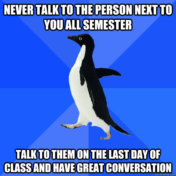 Never talk to the person next to you all semester talk to them on the last day of class and have great conversation - Never talk to the person next to you all semester talk to them on the last day of class and have great conversation  Socially Awkward Penguin