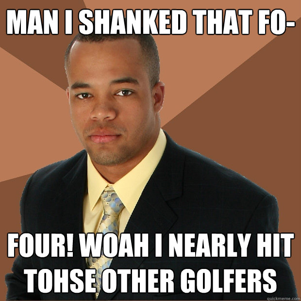 Man i shanked that fo- FOUR! WOAH I NEARLY HIT TOHSE OTHER GOLFERS  Successful Black Man