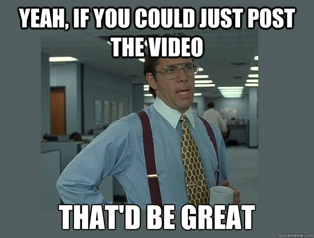 Yeah, if you could just post the video That'd be great  Office Space Lumbergh