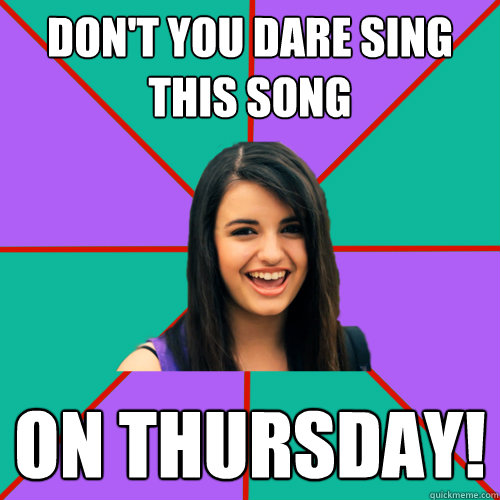 don't you dare sing this song on thursday!  Rebecca Black