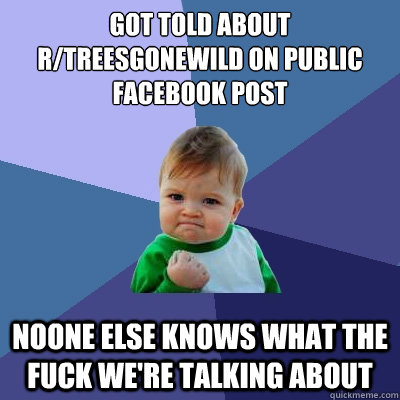 got told about r/treesgonewild on public facebook post noone else knows what the fuck we're talking about  Success Kid