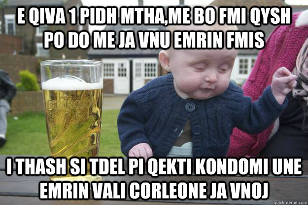 E QIVA 1 PIDH MTHA,ME BO FMI QYSH PO DO ME JA VNU EMRIN FMIS I THASH SI TDEL PI QEKTI KONDOMI UNE EMRIN VALI CORLEONE JA VNOJ   drunk baby