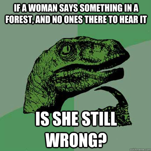 If a woman says something in a forest, and no ones there to hear it is she still wrong? - If a woman says something in a forest, and no ones there to hear it is she still wrong?  Philosoraptor