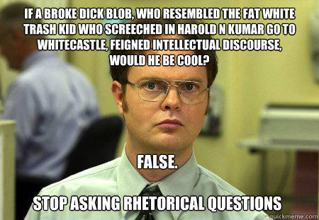 if a broke dick blob, who resembled the fat white trash kid who screeched in harold n kumar go to whitecastle, feigned intellectual discourse, 
would he be cool?  FALSE.

Stop asking rhetorical questions  Dwight