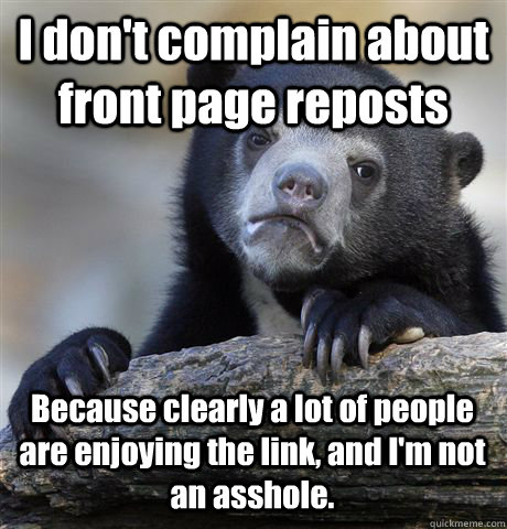 I don't complain about front page reposts Because clearly a lot of people are enjoying the link, and I'm not an asshole.  Confession Bear