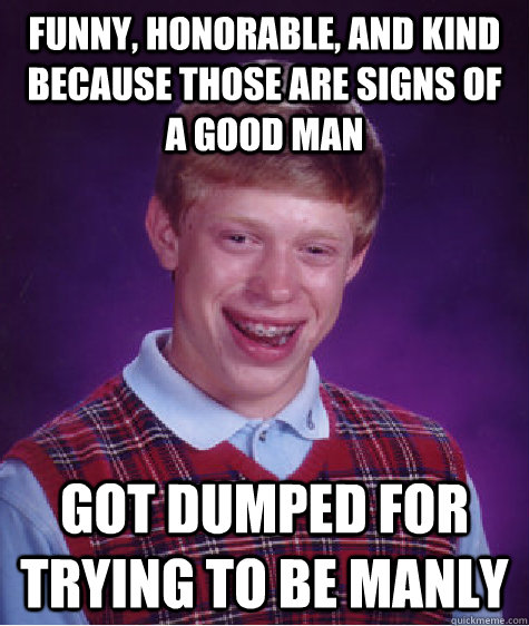 funny, honorable, and kind because those are signs of a good man Got dumped for trying to be manly  Bad Luck Brian