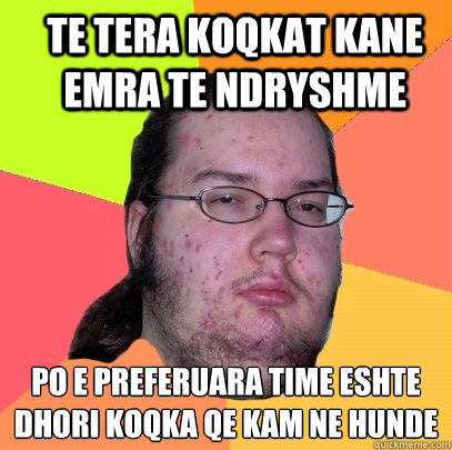 te tera koqkat kane emra te ndryshme po e preferuara time eshte Dhori koqka qe kam ne hunde
 - te tera koqkat kane emra te ndryshme po e preferuara time eshte Dhori koqka qe kam ne hunde
  Butthurt Dweller