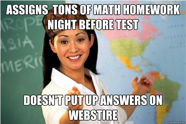 Assigns  tons of math homework night before test DOESN'T PUT UP ANSWERS ON WEBSTIRE  Scumbag Teacher