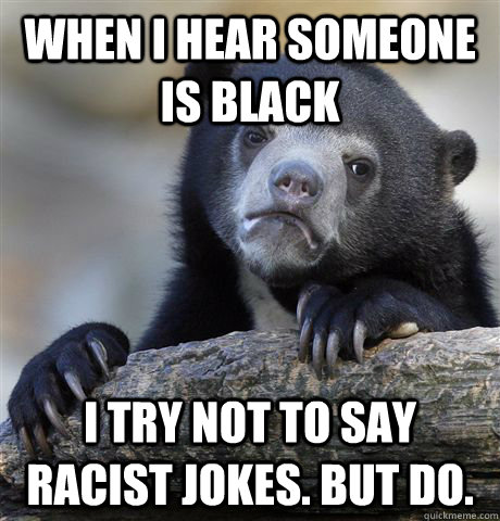 When I hear someone is black I try not to say racist jokes. But do.  Confession Bear