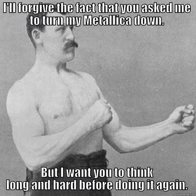 I'LL FORGIVE THE FACT THAT YOU ASKED ME TO TURN MY METALLICA DOWN. BUT I WANT YOU TO THINK LONG AND HARD BEFORE DOING IT AGAIN. overly manly man