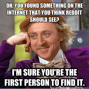 Oh, you found something on the internet that you think Reddit should see?
 I'm sure you're the first person to find it. - Oh, you found something on the internet that you think Reddit should see?
 I'm sure you're the first person to find it.  Condescending Wonka