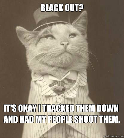 BLACK OUT? It's okay I tracked them down and had my people shoot them.  Aristocat