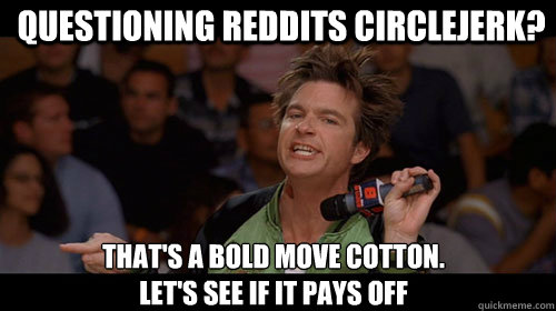 Questioning reddits circlejerk? That's a bold move cotton.
Let's see if it pays off  Bold Move Cotton