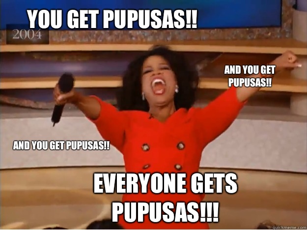 You get pupusas!! everyone gets pupusas!!! and you get pupusas!! and you get pupusas!!  oprah you get a car