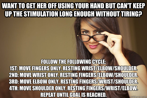 want to get her off using your hand but can't keep up the stimulation long enough without tiring? follow the following cycle:
1st: move fingers only, resting wrist/elbow/shoulder.
2nd: move wrist only, resting fingers/elbow/shoulder.
3rd: move elbow only, - want to get her off using your hand but can't keep up the stimulation long enough without tiring? follow the following cycle:
1st: move fingers only, resting wrist/elbow/shoulder.
2nd: move wrist only, resting fingers/elbow/shoulder.
3rd: move elbow only,  Actual Sexual Advice Girl