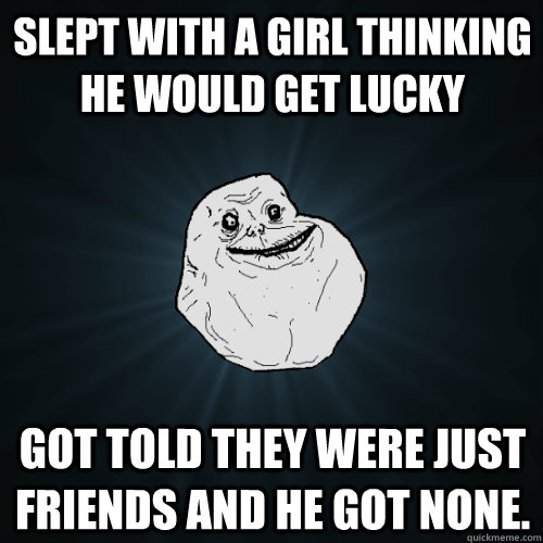 Slept with a girl thinking he would get lucky got told they were just friends and he got none.  Forever Alone