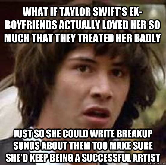 what if taylor swift's ex-boyfriends actually loved her so much that they treated her badly just so she could write breakup songs about them too make sure she'd keep being a successful artist  conspiracy keanu