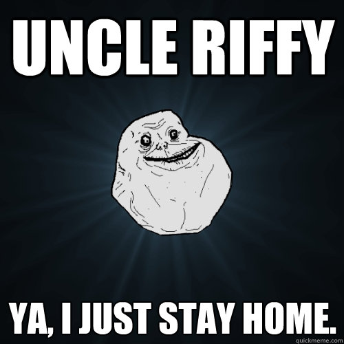 Uncle Riffy ya, i just stay home.   Forever Alone