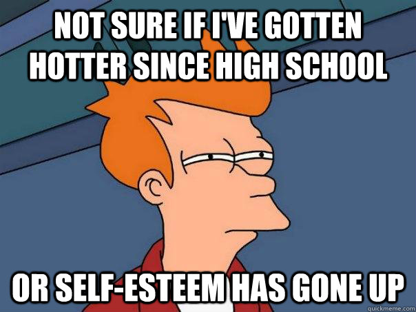 Not sure if I've gotten hotter since high school Or self-esteem has gone up - Not sure if I've gotten hotter since high school Or self-esteem has gone up  Futurama Fry