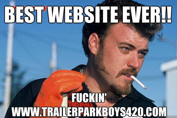 BEST WEBSITE EVER!! fUCKIN' www.trailerparkboys420.com  Ricky Trailer Park Boys