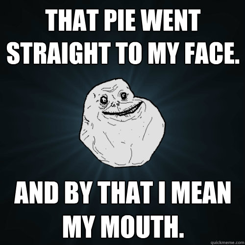 That pie went straight to my face. And by that I mean my mouth.  Forever Alone