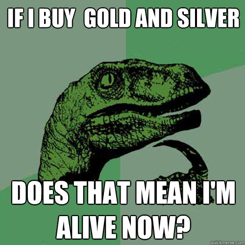 if I buy  gold and silver does that mean I'm alive now?  Philosoraptor