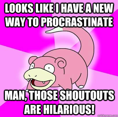 looks like I have a new way to procrastinate  Man, those shoutouts are hilarious!   Slowpoke