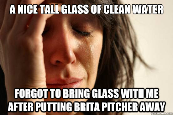 A nice tall glass of clean water forgot to bring glass with me after putting Brita pitcher away  First World Problems