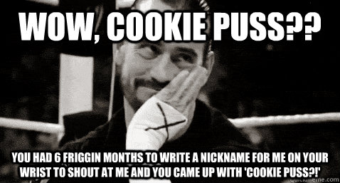 Wow, cookie puss?? You had 6 friggin months to write a nickname for me on your wrist to shout at me and you came up with 'cookie puss?!'  