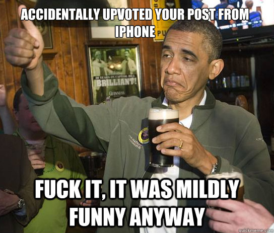 accidentally upvoted your post from iPhone Fuck it, it was mildly funny anyway  Upvoting Obama