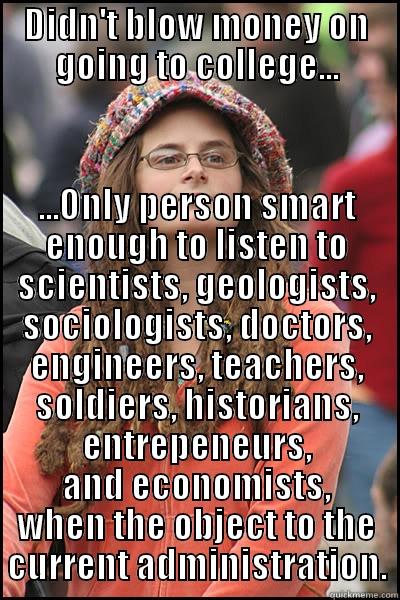 DIDN'T BLOW MONEY ON GOING TO COLLEGE... ...ONLY PERSON SMART ENOUGH TO LISTEN TO SCIENTISTS, GEOLOGISTS, SOCIOLOGISTS, DOCTORS, ENGINEERS, TEACHERS, SOLDIERS, HISTORIANS, ENTREPENEURS, AND ECONOMISTS, WHEN THE OBJECT TO THE CURRENT ADMINISTRATION. College Liberal