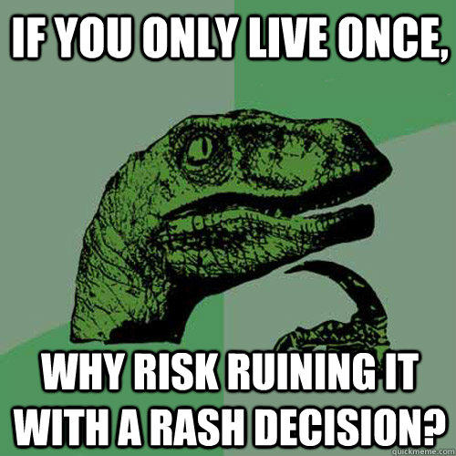 If you only live once, Why risk ruining it with a rash decision?  