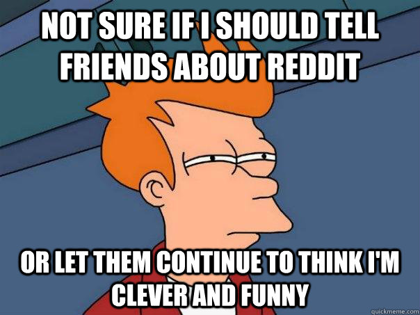 Not sure if I should tell friends about reddit or let them continue to think I'm clever and funny - Not sure if I should tell friends about reddit or let them continue to think I'm clever and funny  Futurama Fry