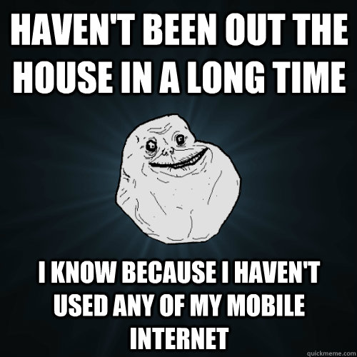 Haven't been out the house in a long time I know because I haven't used any of my mobile internet  Forever Alone