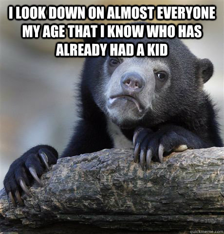 I look down on almost everyone my age that I know who has already had a kid   Confession Bear