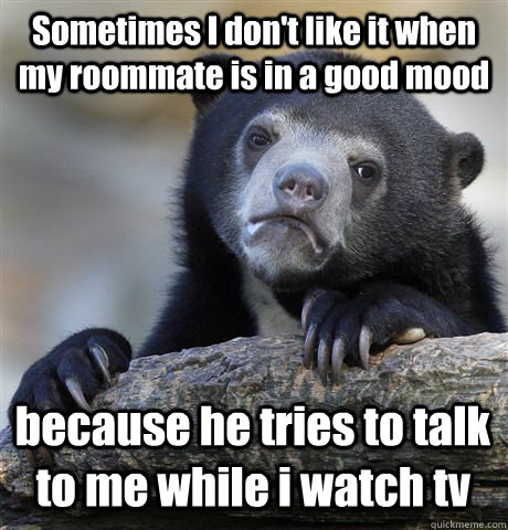 Sometimes I don't like it when my roommate is in a good mood because he tries to talk to me while i watch tv  Confession Bear