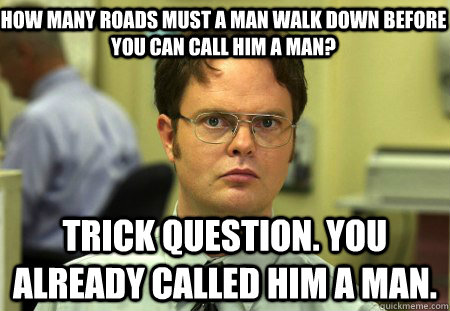 How many roads must a man walk down before you can call him a man? Trick question. You already called him a man.  Schrute