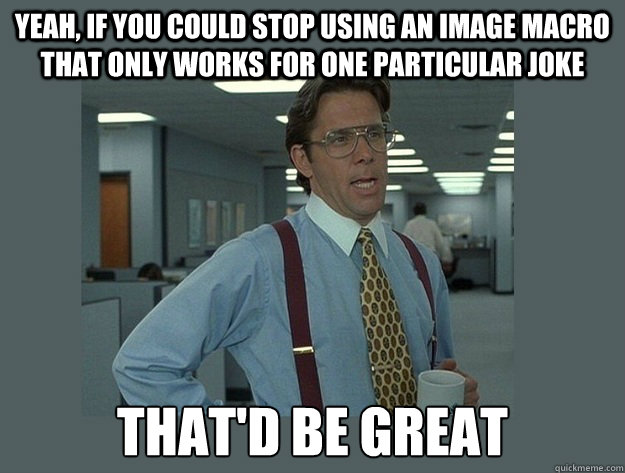 Yeah, if you could stop using an image macro that only works for one particular joke That'd be great - Yeah, if you could stop using an image macro that only works for one particular joke That'd be great  Office Space Lumbergh