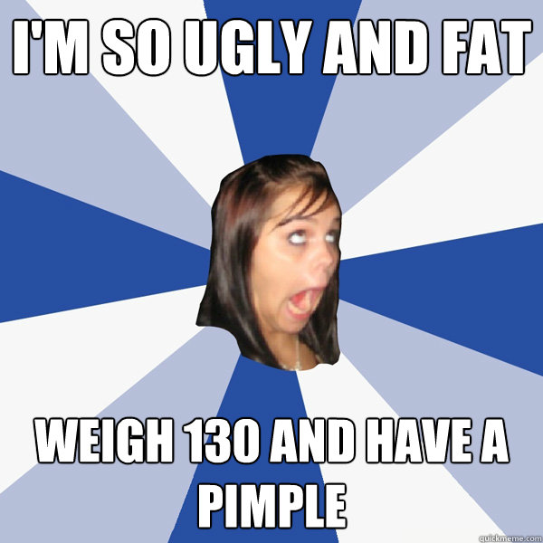 i'm so ugly and fat weigh 130 and have a pimple  Annoying Facebook Girl