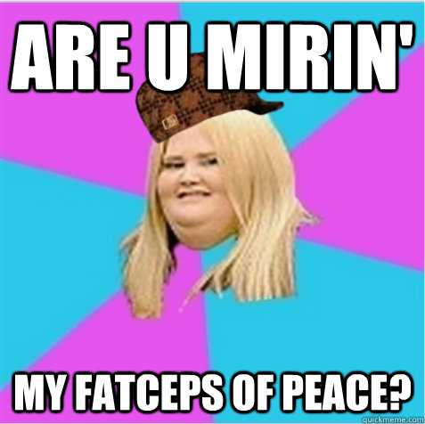 ARE U MIRIN' MY FATCEPS OF PEACE?  scumbag fat girl