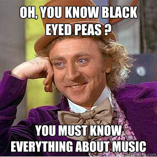 Oh, You know Black Eyed Peas ? You must know everything about music  Creepy Wonka