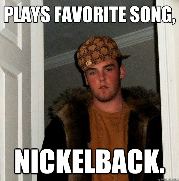 Plays favorite song, Nickelback.  Scumbag Steve