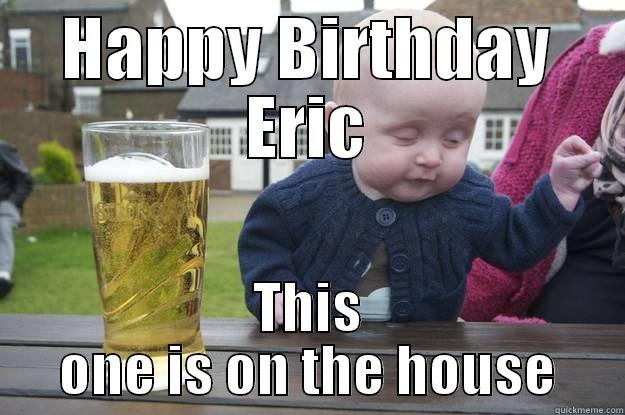 HAPPY BIRTHDAY ERIC THIS ONE IS ON THE HOUSE drunk baby