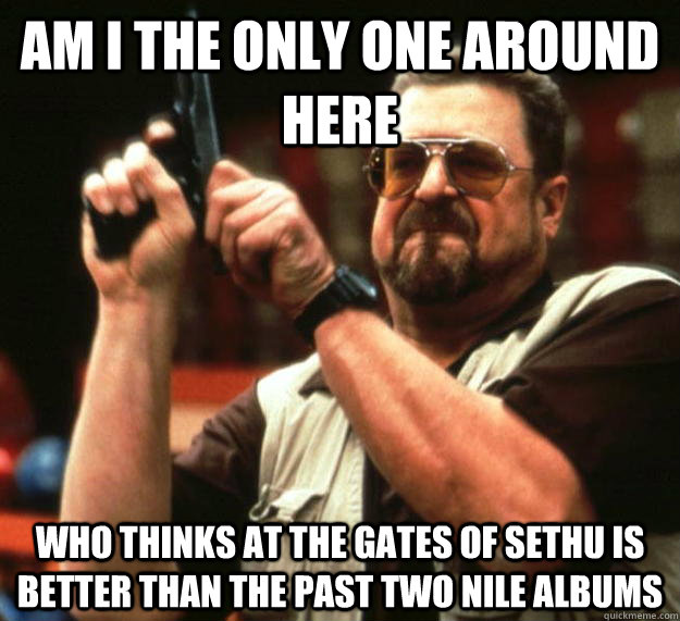 am I the only one around here who thinks at the gates of sethu is better than the past two nile albums  Angry Walter