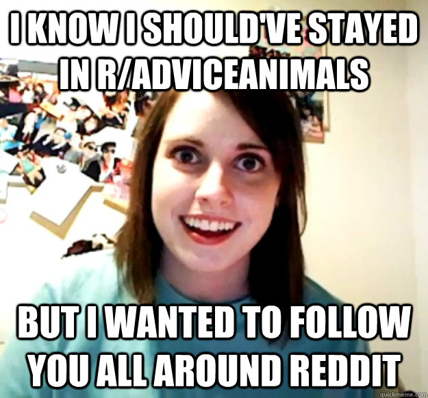 i know i should've stayed in r/adviceanimals but i wanted to follow you all around reddit  Overly Attached Girlfriend