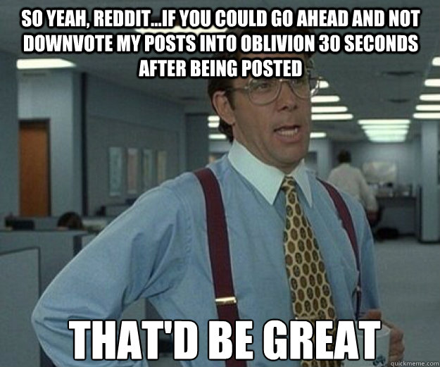 so yeah, reddit...if you could go ahead and not downvote my posts into oblivion 30 seconds after being posted THAT'd BE GREAT  that would be great